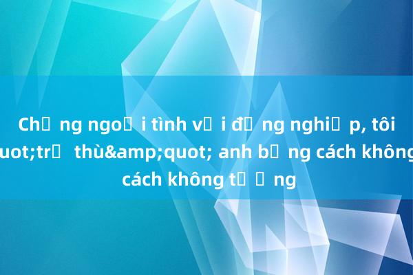 Chồng ngoại tình với đồng nghiệp， tôi &quot;trả thù&quot; anh bằng cách không tưởng