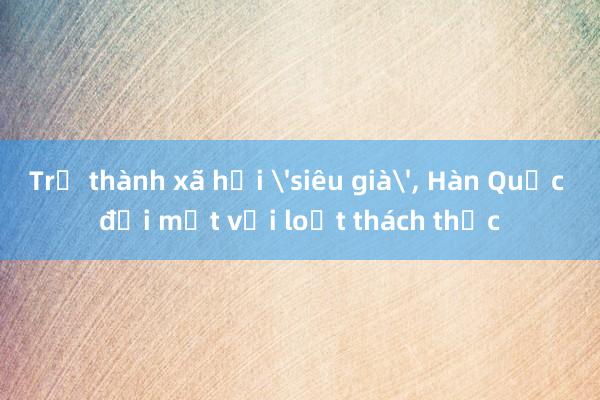 Trở thành xã hội 'siêu già'， Hàn Quốc đối mặt với loạt thách thức