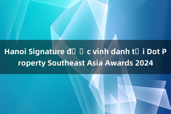 Hanoi Signature được vinh danh tại Dot Property Southeast Asia Awards 2024