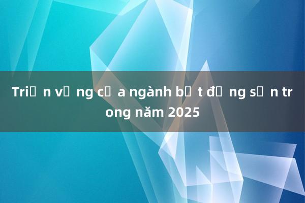 Triển vọng của ngành bất động sản trong năm 2025