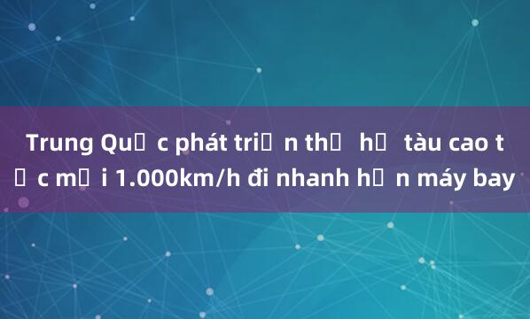 Trung Quốc phát triển thế hệ tàu cao tốc mới 1.000km/h đi nhanh hơn máy bay