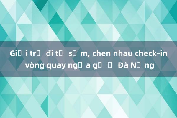 Giới trẻ đi từ sớm, chen nhau check-in vòng quay ngựa gỗ ở Đà Nẵng