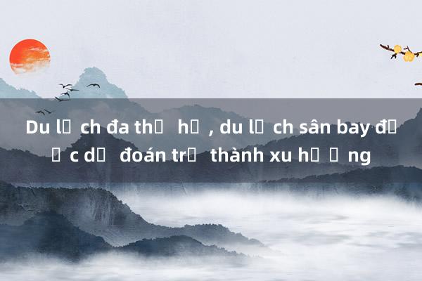 Du lịch đa thế hệ, du lịch sân bay được dự đoán trở thành xu hướng