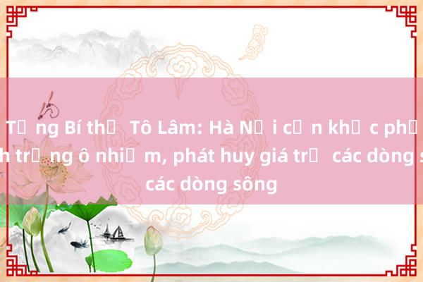 Tổng Bí thư Tô Lâm: Hà Nội cần khắc phục tình trạng ô nhiễm, phát huy giá trị các dòng sông