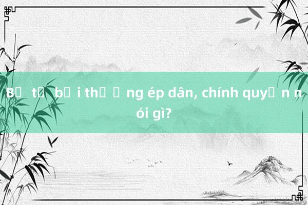 Bị tố bồi thường ép dân, chính quyền nói gì?