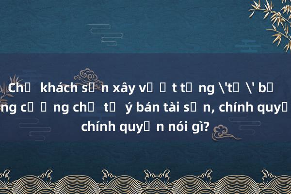 Chủ khách sạn xây vượt tầng 'tố' bị lực lượng cưỡng chế tự ý bán tài sản, chính quyền nói gì?