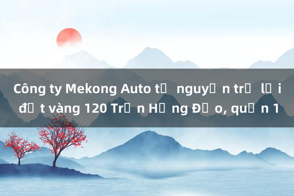 Công ty Mekong Auto tự nguyện trả lại đất vàng 120 Trần Hưng Đạo, quận 1