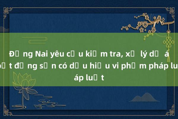 Đồng Nai yêu cầu kiểm tra, xử lý dự án bất động sản có dấu hiệu vi phạm pháp luật