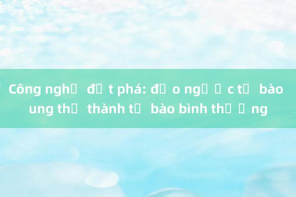 Công nghệ đột phá: đảo ngược tế bào ung thư thành tế bào bình thường