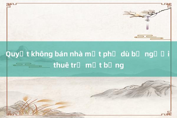 Quyết không bán nhà mặt phố dù bị người thuê trả mặt bằng