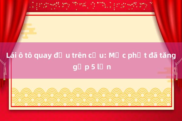 Lái ô tô quay đầu trên cầu: Mức phạt đã tăng gấp 5 lần